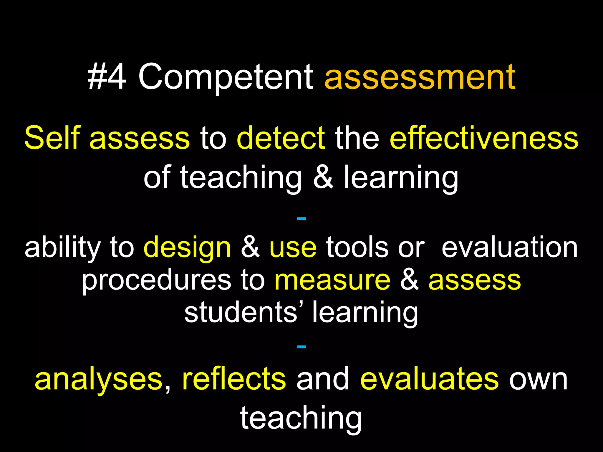 #4 Competent assessment
Self assess to detect the effectiveness
of teaching & learning
ability to design & use tools or evaluation
procedures to measure & assess
students’ learning
-

analyses, reflects and evaluates own
teaching

 
