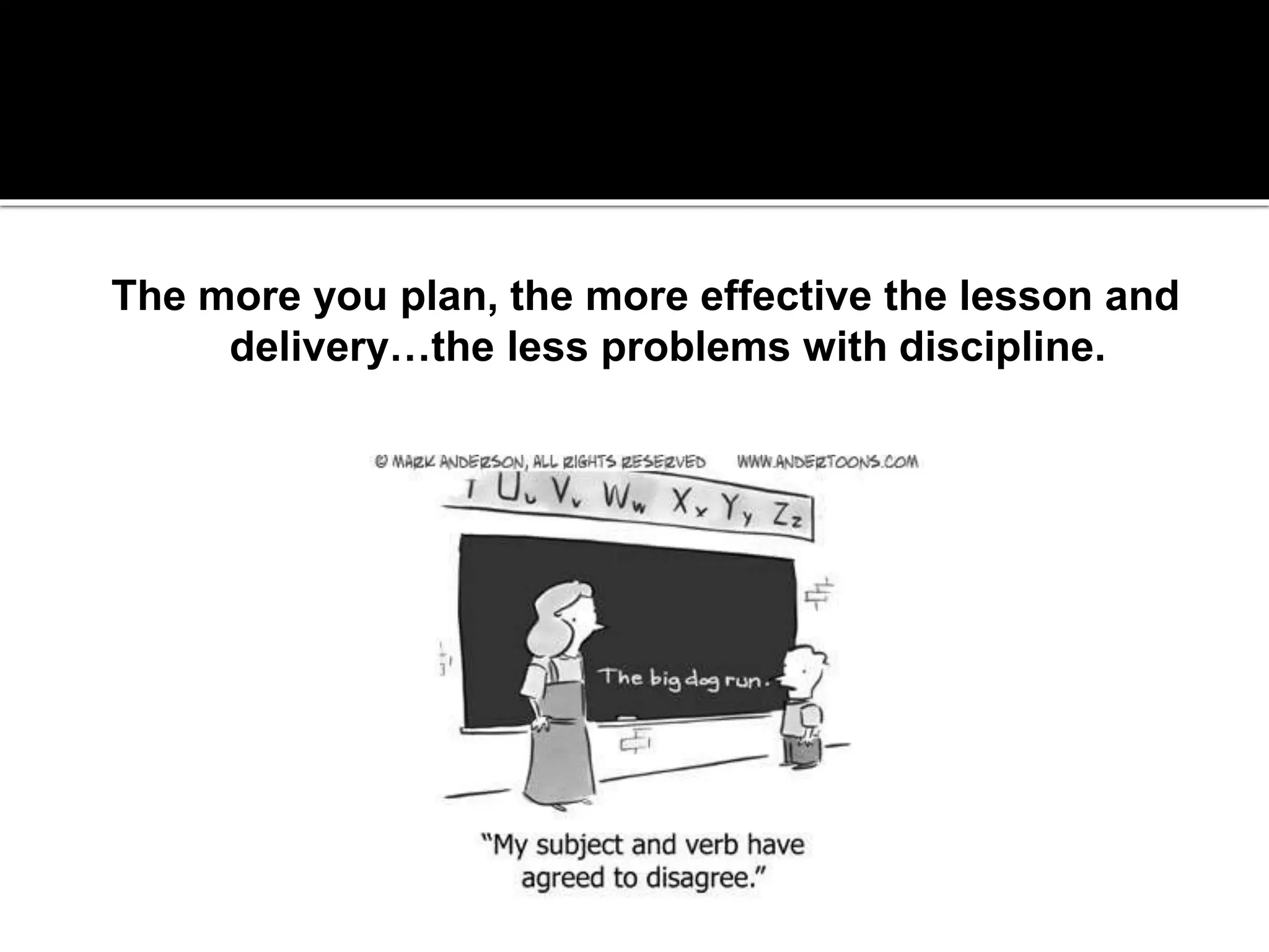 The biggest deterrent to classroom management
issues is proactive, effective lessons.

The more you plan, the more effective the lesson and
delivery…the less problems with discipline.

 