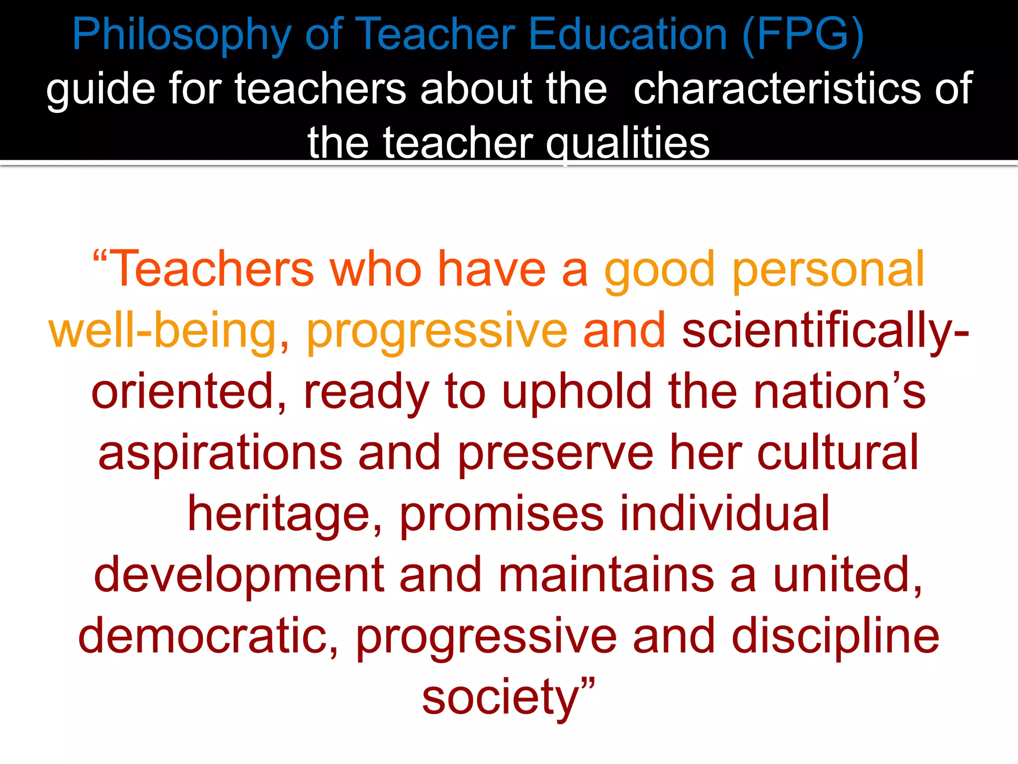 Philosophy of Teacher Education (FPG) is a
guide for teachers about the characteristics of
the teacher qualities

“Teachers who have a good personal
well-being, progressive and scientificallyoriented, ready to uphold the nation’s
aspirations and preserve her cultural
heritage, promises individual
development and maintains a united,
democratic, progressive and discipline
society”

 