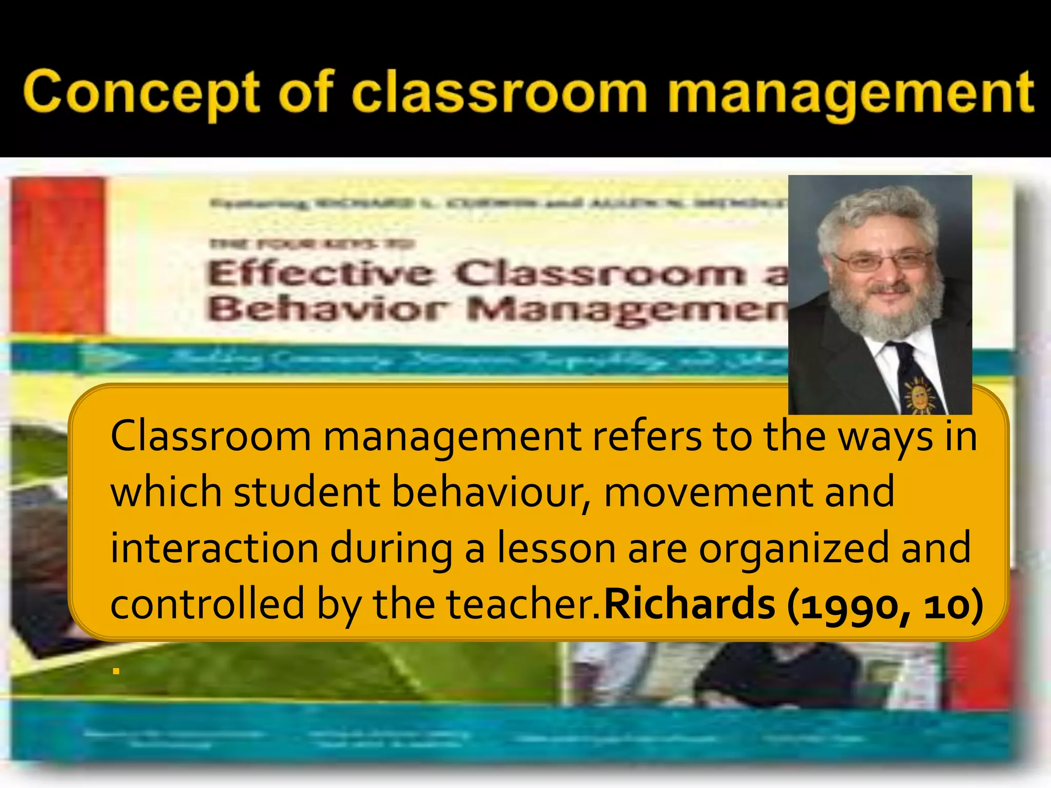

Classroom management refers to the ways in
which student behaviour, movement and
interaction during a lesson are organized and
controlled by the teacher.Richards (1990, 10)
.

 