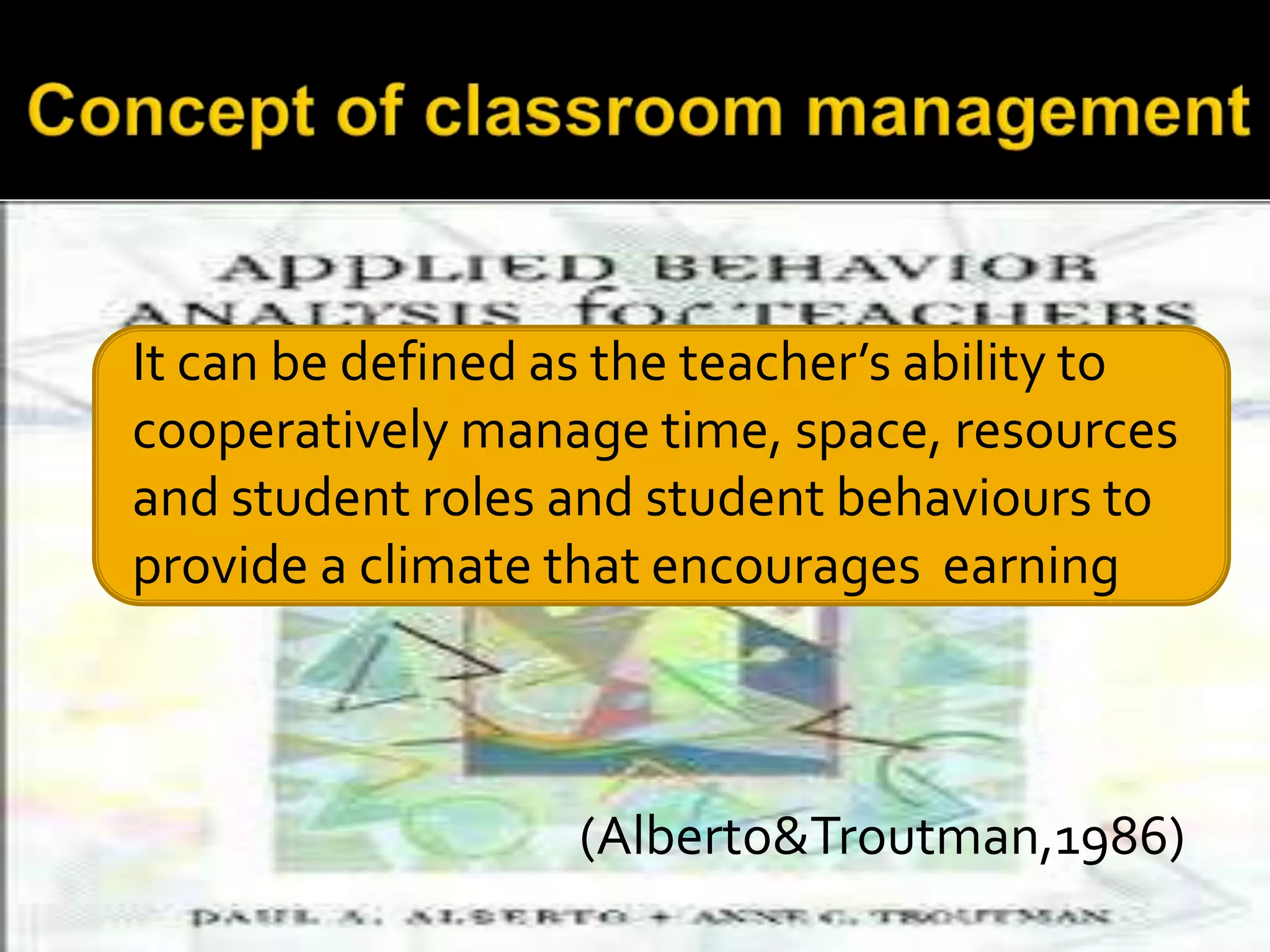 It can be defined as the teacher’s ability to
cooperatively manage time, space, resources
and student roles and student behaviours to
provide a climate that encourages earning

(Alberto&Troutman,1986)

 