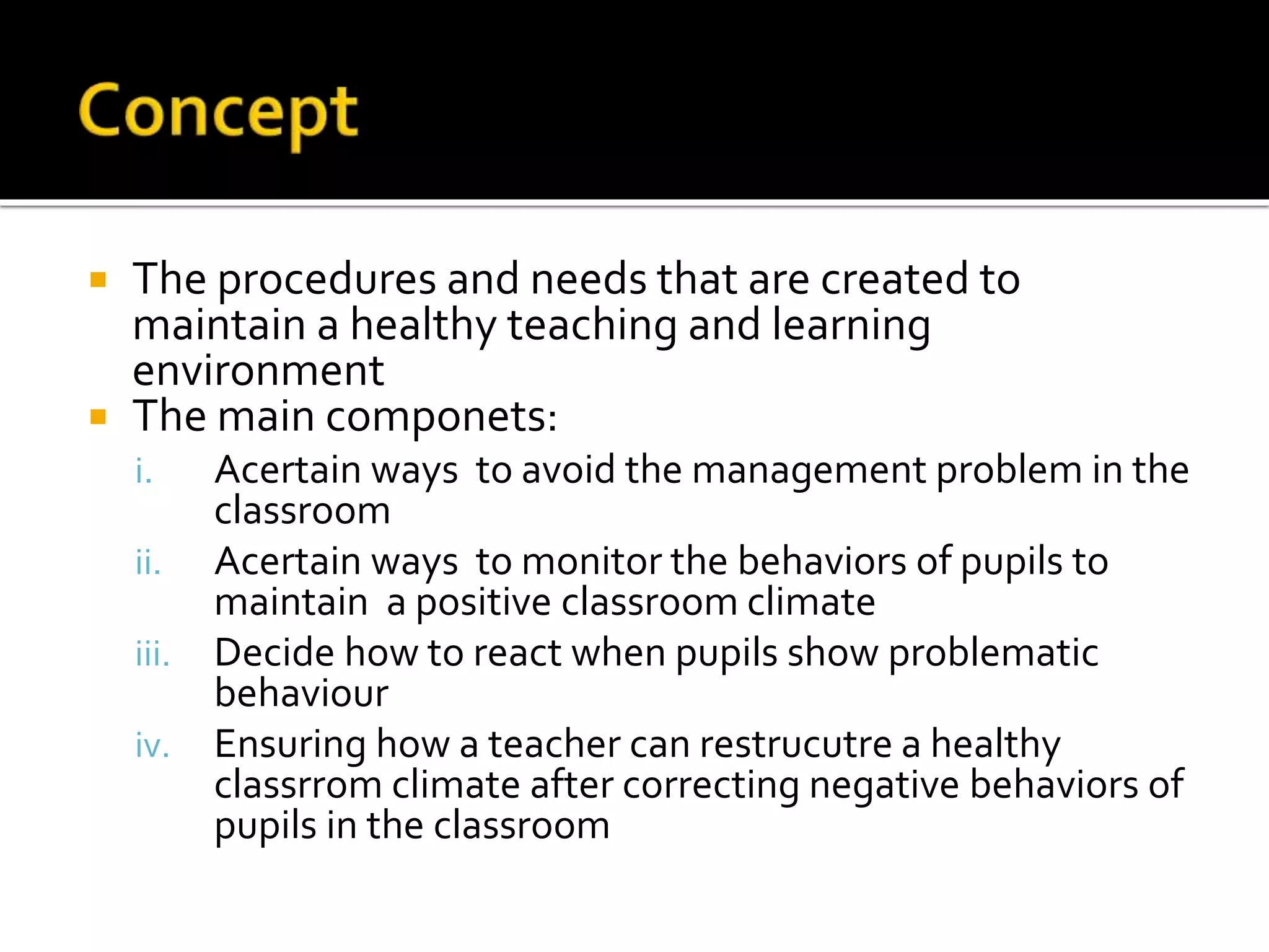 The procedures and needs that are created to
maintain a healthy teaching and learning
environment
 The main componets:


i.
ii.
iii.
iv.

Acertain ways to avoid the management problem in the
classroom
Acertain ways to monitor the behaviors of pupils to
maintain a positive classroom climate
Decide how to react when pupils show problematic
behaviour
Ensuring how a teacher can restrucutre a healthy
classrrom climate after correcting negative behaviors of
pupils in the classroom

 