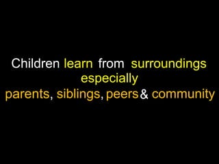Children learn from surroundings
especially
parents, siblings, peers & community

 
