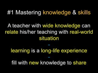 #1 Mastering knowledge & skills
A teacher with wide knowledge can
relate his/her teaching with real-world
situation
learning is a long-life experience
fill with new knowledge to share

 