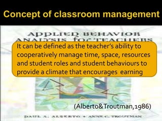 It can be defined as the teacher’s ability to
cooperatively manage time, space, resources
and student roles and student behaviours to
provide a climate that encourages earning

(Alberto&Troutman,1986)

 