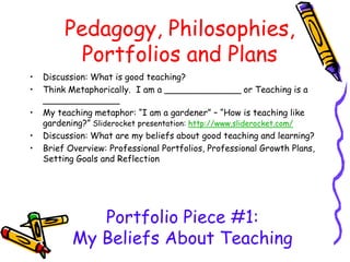 Pedagogy, Philosophies,
Portfolios and Plans
• Discussion: What is good teaching?
• Think Metaphorically. I am a ______________ or Teaching is a
______________
• My teaching metaphor: “I am a gardener” – “How is teaching like
gardening?” Sliderocket presentation: http://www.sliderocket.com/
• Discussion: What are my beliefs about good teaching and learning?
• Brief Overview: Professional Portfolios, Professional Growth Plans,
Setting Goals and Reflection
Portfolio Piece #1:
My Beliefs About Teaching
 