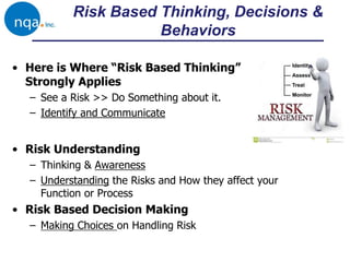 • Here is Where “Risk Based Thinking”
Strongly Applies
– See a Risk >> Do Something about it.
– Identify and Communicate
Risk Based Thinking, Decisions &
Behaviors
• Risk Understanding
– Thinking & Awareness
– Understanding the Risks and How they affect your
Function or Process
• Risk Based Decision Making
– Making Choices on Handling Risk
 