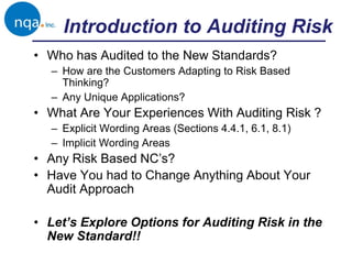 Introduction to Auditing Risk
• Who has Audited to the New Standards?
– How are the Customers Adapting to Risk Based
Thinking?
– Any Unique Applications?
• What Are Your Experiences With Auditing Risk ?
– Explicit Wording Areas (Sections 4.4.1, 6.1, 8.1)
– Implicit Wording Areas
• Any Risk Based NC’s?
• Have You had to Change Anything About Your
Audit Approach
• Let’s Explore Options for Auditing Risk in the
New Standard!!
 