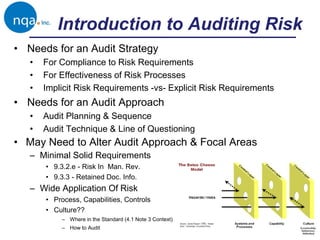 • Needs for an Audit Strategy
• For Compliance to Risk Requirements
• For Effectiveness of Risk Processes
• Implicit Risk Requirements -vs- Explicit Risk Requirements
• Needs for an Audit Approach
• Audit Planning & Sequence
• Audit Technique & Line of Questioning
• May Need to Alter Audit Approach & Focal Areas
– Minimal Solid Requirements
• 9.3.2.e - Risk In Man. Rev.
• 9.3.3 - Retained Doc. Info.
– Wide Application Of Risk
• Process, Capabilities, Controls
• Culture??
– Where in the Standard (4.1 Note 3 Context)
– How to Audit
Introduction to Auditing Risk
 
