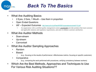 Back To The Basics
• What Are Auditing Basics
• 2 Eyes, 2 Ears, 1 Mouth – Use them in proportion
• Open Ended Questions
• IAF – Expected Outcomes http://www.iaf.nu/upFiles/IAF9001expectedoutcomes0112.pdf
• An organization with a certified quality management system consistently provides products that meet customer
and applicable statutory and regulatory requirements, and aims to enhance customer satisfaction.
• What Are Auditor Methods
• Down-stream
• Up-stream
• Cannonball
• What Are Auditor Sampling Approaches
• Random
• Biased
• (e.g., focusing on the results of performance / effectiveness metrics, focusing on specific customers)
• Comparative
• (e.g., comparing the work performed with procedures, verifying consistency between workers)
• Which Are the Best Methods, Approaches and Techniques to Use
For Various Risk Auditing Situations??
 