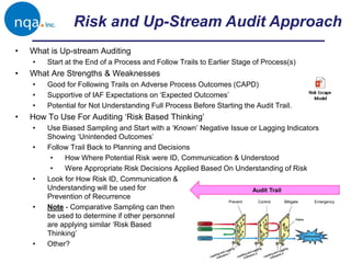 Risk and Up-Stream Audit Approach
Prevent Control Mitigate Emergency
Audit Trail
• What is Up-stream Auditing
• Start at the End of a Process and Follow Trails to Earlier Stage of Process(s)
• What Are Strengths & Weaknesses
• Good for Following Trails on Adverse Process Outcomes (CAPD)
• Supportive of IAF Expectations on ‘Expected Outcomes’
• Potential for Not Understanding Full Process Before Starting the Audit Trail.
• How To Use For Auditing ‘Risk Based Thinking’
• Use Biased Sampling and Start with a ‘Known’ Negative Issue or Lagging Indicators
Showing ‘Unintended Outcomes’
• Follow Trail Back to Planning and Decisions
• How Where Potential Risk were ID, Communication & Understood
• Were Appropriate Risk Decisions Applied Based On Understanding of Risk
• Look for How Risk ID, Communication &
Understanding will be used for
Prevention of Recurrence
• Note - Comparative Sampling can then
be used to determine if other personnel
are applying similar ‘Risk Based
Thinking’
• Other?
 