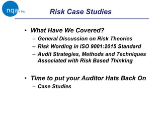 Risk Case Studies
• What Have We Covered?
– General Discussion on Risk Theories
– Risk Wording in ISO 9001:2015 Standard
– Audit Strategies, Methods and Techniques
Associated with Risk Based Thinking
• Time to put your Auditor Hats Back On
– Case Studies
 