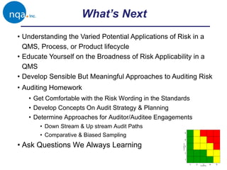 What’s Next
• Understanding the Varied Potential Applications of Risk in a
QMS, Process, or Product lifecycle
• Educate Yourself on the Broadness of Risk Applicability in a
QMS
• Develop Sensible But Meaningful Approaches to Auditing Risk
• Auditing Homework
• Get Comfortable with the Risk Wording in the Standards
• Develop Concepts On Audit Strategy & Planning
• Determine Approaches for Auditor/Auditee Engagements
• Down Stream & Up stream Audit Paths
• Comparative & Biased Sampling
• Ask Questions We Always Learning
 