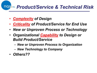 Product/Service & Technical Risk
• Complexity of Design
• Criticality of Product/Service for End Use
• New or Unproven Process or Technology
• Organizational Capability to Design or
Build Product/Service
– New or Unproven Process to Organization
– New Technology to Company
• Others??
 
