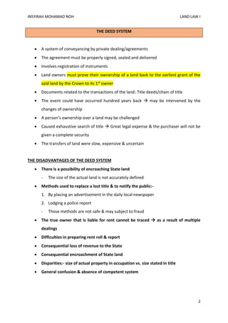 INSYIRAH MOHAMAD NOH LAND LAW I
2
THE DEED SYSTEM
 A system of conveyancing by private dealing/agreements
 The agreement must be properly signed, sealed and delivered
 Involves registration of instruments
 Land owners must prove their ownership of a land back to the earliest grant of the
said land by the Crown to its 1st owner
 Documents related to the transactions of the land: Title deeds/chain of title
 The event could have occurred hundred years back  may be intervened by the
changes of ownership
 A person’s ownership over a land may be challenged
 Caused exhaustive search of title  Great legal expense & the purchaser will not be
given a complete security
 The transfers of land were slow, expensive & uncertain
THE DISADVANTAGES OF THE DEED SYSTEM
 There is a possibility of encroaching State land
- The size of the actual land is not accurately defined
 Methods used to replace a lost title & to notify the public:-
1. By placing an advertisement in the daily local newspaper
2. Lodging a police report
- Those methods are not safe & may subject to fraud
 The true owner that is liable for rent cannot be traced  as a result of multiple
dealings
 Difficulties in preparing rent roll & report
 Consequential loss of revenue to the State
 Consequential encroachment of State land
 Disparities:- size of actual property in occupation vs. size stated in title
 General confusion & absence of competent system
 