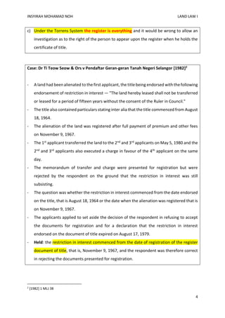 INSYIRAH MOHAMAD NOH LAND LAW I
4
c) Under the Torrens System the register is everything and it would be wrong to allow an
investigation as to the right of the person to appear upon the register when he holds the
certificate of title.
Case: Dr Ti Teow Seow & Ors v Pendaftar Geran-geran Tanah Negeri Selangor [1982]2
- A land had been alienated to the first applicant, the title being endorsed with the following
endorsement of restriction in interest — "The land hereby leased shall not be transferred
or leased for a period of fifteen years without the consent of the Ruler in Council."
- The title also contained particulars stating inter alia that the title commenced from August
18, 1964.
- The alienation of the land was registered after full payment of premium and other fees
on November 9, 1967.
- The 1st applicant transferred the land to the 2nd and 3rd applicants on May 5, 1980 and the
2nd and 3rd applicants also executed a charge in favour of the 4th applicant on the same
day.
- The memorandum of transfer and charge were presented for registration but were
rejected by the respondent on the ground that the restriction in interest was still
subsisting.
- The question was whether the restriction in interest commenced from the date endorsed
on the title, that is August 18, 1964 or the date when the alienation was registered that is
on November 9, 1967.
- The applicants applied to set aside the decision of the respondent in refusing to accept
the documents for registration and for a declaration that the restriction in interest
endorsed on the document of title expired on August 17, 1979.
- Held: the restriction in interest commenced from the date of registration of the register
document of title, that is, November 9, 1967, and the respondent was therefore correct
in rejecting the documents presented for registration.
2
[1982] 1 MLJ 38
 