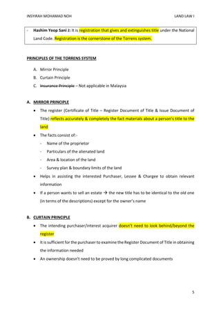 INSYIRAH MOHAMAD NOH LAND LAW I
5
- Hashim Yeop Sani J: It is registration that gives and extinguishes title under the National
Land Code. Registration is the cornerstone of the Torrens system.
PRINCIPLES OF THE TORRENS SYSTEM
A. Mirror Principle
B. Curtain Principle
C. Insurance Principle – Not applicable in Malaysia
A. MIRROR PRINCIPLE
 The register (Certificate of Title – Register Document of Title & Issue Document of
Title) reflects accurately & completely the fact materials about a person’s title to the
land
 The facts consist of:-
- Name of the proprietor
- Particulars of the alienated land
- Area & location of the land
- Survey plan & boundary limits of the land
 Helps in assisting the interested Purchaser, Lessee & Chargee to obtain relevant
information
 If a person wants to sell an estate  the new title has to be identical to the old one
(in terms of the descriptions) except for the owner’s name
B. CURTAIN PRINCIPLE
 The intending purchaser/interest acquirer doesn’t need to look behind/beyond the
register
 It is sufficient for the purchaser to examine the Register Document of Title in obtaining
the information needed
 An ownership doesn’t need to be proved by long complicated documents
 