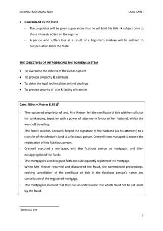 INSYIRAH MOHAMAD NOH LAND LAW I
7
 Guaranteed by the State
- The proprietor will be given a guarantee that he will hold his title  subject only to
those interests noted on the register
- A person who suffers loss as a result of a Registrar’s mistake will be entitled to
compensation from the State
THE OBJECTIVES OF INTRODUCING THE TORRENS SYSTEM
 To overcome the defects of the Deeds System
 To provide simplicity & certitude
 To deter the legal technicalities in land dealings
 To provide security of title & facility of transfer
Case: Gibbs v Messer (1891)3
- The registered proprietor of land, Mrs Messer, left the certificate of title with her solicitor
for safekeeping, together with a power of attorney in favour of her husband, whilst she
went off travelling.
- The family solicitor, Creswell, forged the signature of the husband (as his attorney) to a
transfer of Mrs Messer’s land to a fictitious person. Creswell then managed to secure the
registration of this fictitious person.
- Creswell executed a mortgage, with the fictitious person as mortgagor, and then
misappropriated the funds.
- The mortgagees acted in good faith and subsequently registered the mortgage.
- When Mrs Messer returned and discovered the fraud, she commenced proceedings,
seeking cancellation of the certificate of title in the fictitious person’s name and
cancellation of the registered mortgage.
- The mortgagees claimed that they had an indefeasible title which could not be set aside
by the fraud.
3
(1891) AC 248
 