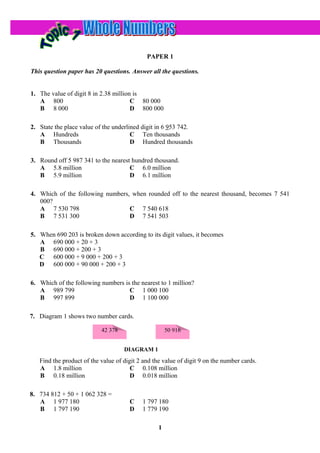 PAPER 1

This question paper has 20 questions. Answer all the questions.


1. The value of digit 8 in 2.38 million is
   A 800                               C 80 000
   B 8 000                             D 800 000

2. State the place value of the underlined digit in 6 953 742.
   A Hundreds                          C Ten thousands
   B Thousands                         D Hundred thousands

3. Round off 5 987 341 to the nearest hundred thousand.
   A 5.8 million                     C 6.0 million
   B 5.9 million                     D 6.1 million

4. Which of the following numbers, when rounded off to the nearest thousand, becomes 7 541
   000?
   A 7 530 798                    C 7 540 618
   B 7 531 300                    D 7 541 503

5. When 690 203 is broken down according to its digit values, it becomes
   A 690 000 + 20 + 3
   B 690 000 + 200 + 3
   C 600 000 + 9 000 + 200 + 3
   D 600 000 + 90 000 + 200 + 3

6. Which of the following numbers is the nearest to 1 million?
   A 989 799                        C 1 000 100
   B 997 899                        D 1 100 000

7. Diagram 1 shows two number cards.

                           42 378                     50 916


                                    DIAGRAM 1
   Find the product of the value of digit 2 and the value of digit 9 on the number cards.
   A 1.8 million                       C 0.108 million
   B 0.18 million                      D 0.018 million

8. 734 812 + 50 + 1 062 328 =
   A 1 977 180                        C    1 797 180
   B 1 797 190                        D    1 779 190

                                                  1
 