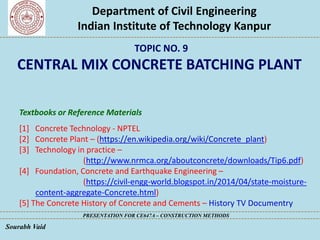 Department of Civil Engineering
Indian Institute of Technology Kanpur
PRESENTATION FOR CE647A – CONSTRUCTION METHODS
Sourabh Vaid
Textbooks or Reference Materials
[1] Concrete Technology - NPTEL
[2] Concrete Plant – (https://en.wikipedia.org/wiki/Concrete_plant)
[3] Technology in practice –
(http://www.nrmca.org/aboutconcrete/downloads/Tip6.pdf)
[4] Foundation, Concrete and Earthquake Engineering –
(https://civil-engg-world.blogspot.in/2014/04/state-moisture-
content-aggregate-Concrete.html)
[5] The Concrete History of Concrete and Cements – History TV Documentry
TOPIC NO. 9
CENTRAL MIX CONCRETE BATCHING PLANT
 