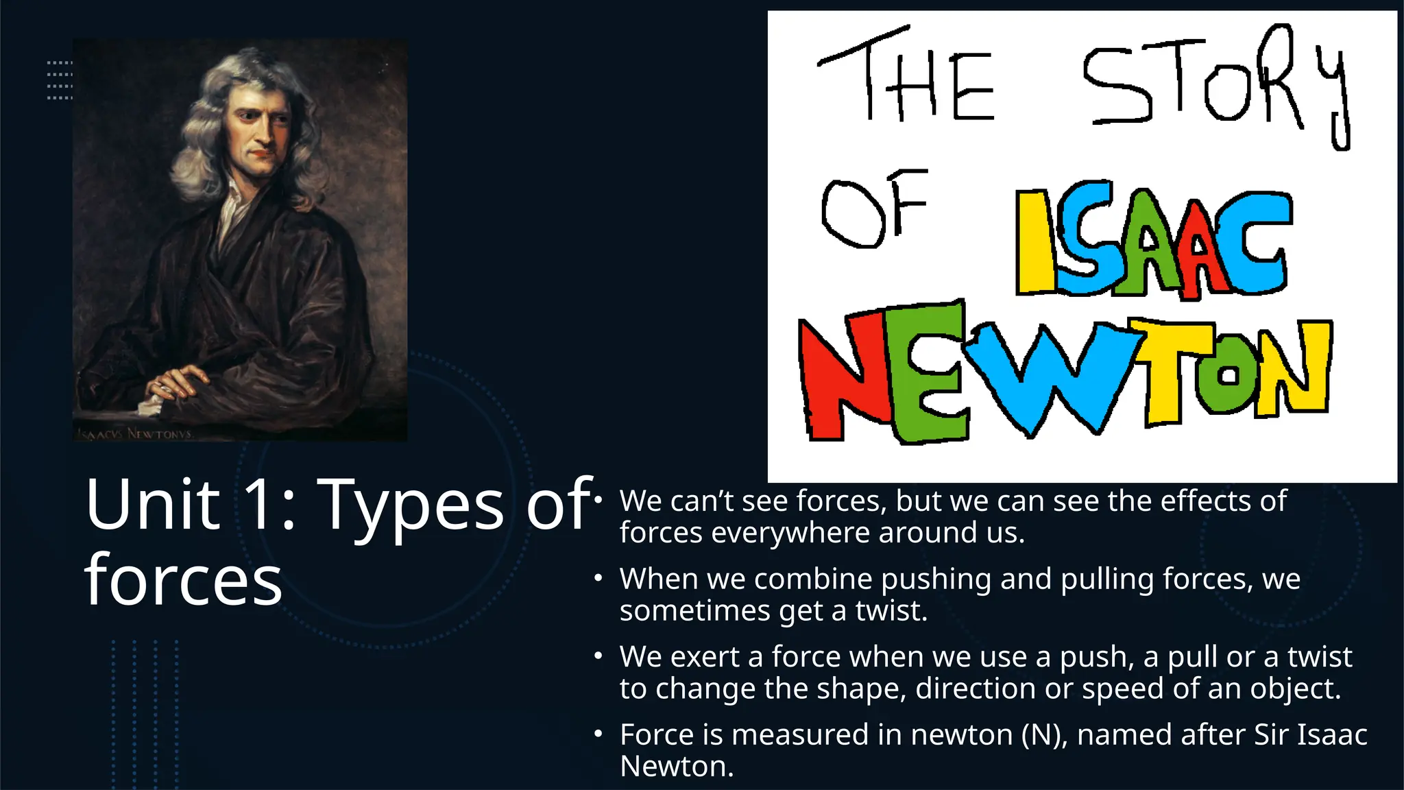 Unit 1: Types of
forces
• We can’t see forces, but we can see the effects of
forces everywhere around us.
• When we combine pushing and pulling forces, we
sometimes get a twist.
• We exert a force when we use a push, a pull or a twist
to change the shape, direction or speed of an object.
• Force is measured in newton (N), named after Sir Isaac
Newton.
 