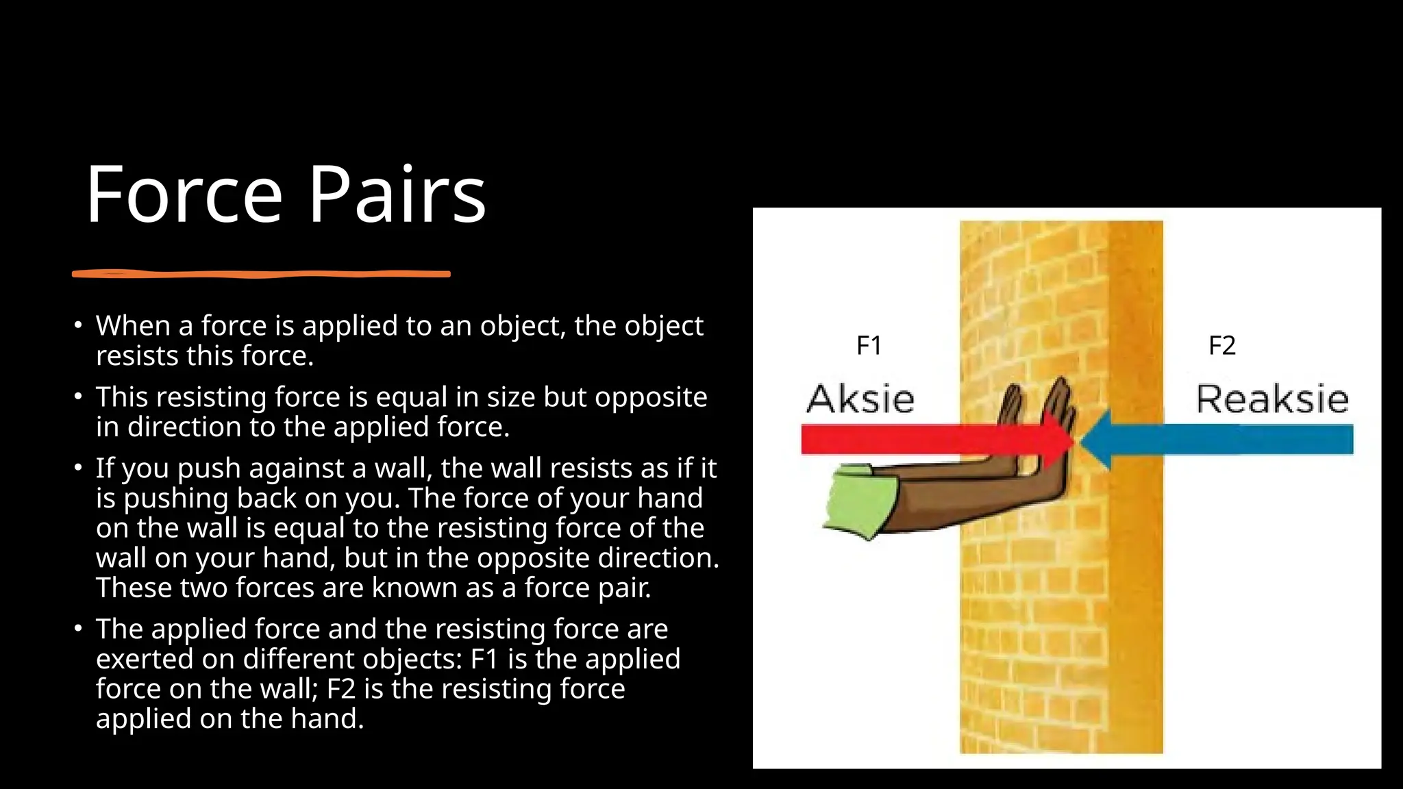 Force Pairs
• When a force is applied to an object, the object
resists this force.
• This resisting force is equal in size but opposite
in direction to the applied force.
• If you push against a wall, the wall resists as if it
is pushing back on you. The force of your hand
on the wall is equal to the resisting force of the
wall on your hand, but in the opposite direction.
These two forces are known as a force pair.
• The applied force and the resisting force are
exerted on different objects: F1 is the applied
force on the wall; F2 is the resisting force
applied on the hand.
F1 F2
 