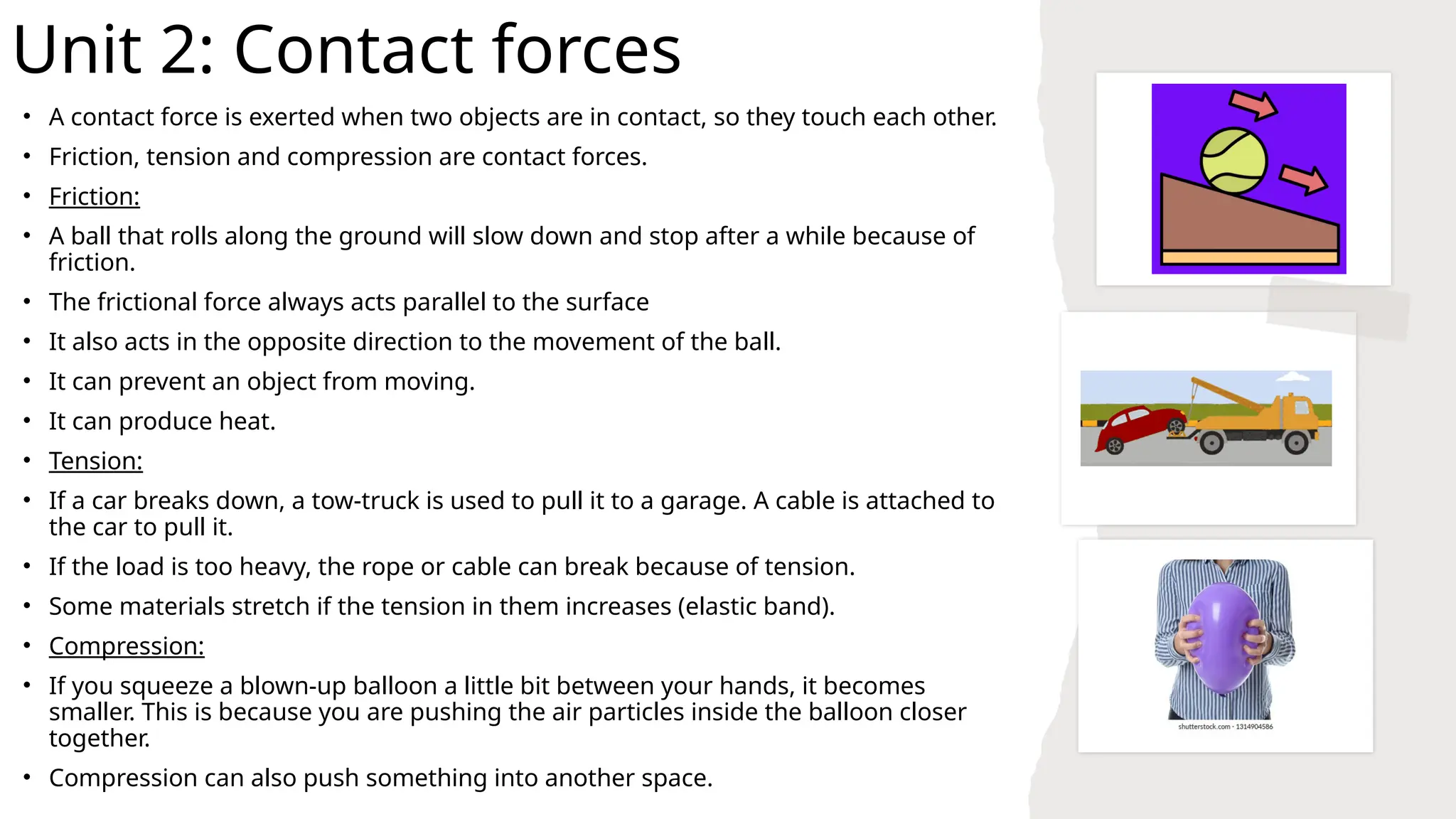 Unit 2: Contact forces
• A contact force is exerted when two objects are in contact, so they touch each other.
• Friction, tension and compression are contact forces.
• Friction:
• A ball that rolls along the ground will slow down and stop after a while because of
friction.
• The frictional force always acts parallel to the surface
• It also acts in the opposite direction to the movement of the ball.
• It can prevent an object from moving.
• It can produce heat.
• Tension:
• If a car breaks down, a tow-truck is used to pull it to a garage. A cable is attached to
the car to pull it.
• If the load is too heavy, the rope or cable can break because of tension.
• Some materials stretch if the tension in them increases (elastic band).
• Compression:
• If you squeeze a blown-up balloon a little bit between your hands, it becomes
smaller. This is because you are pushing the air particles inside the balloon closer
together.
• Compression can also push something into another space.
 