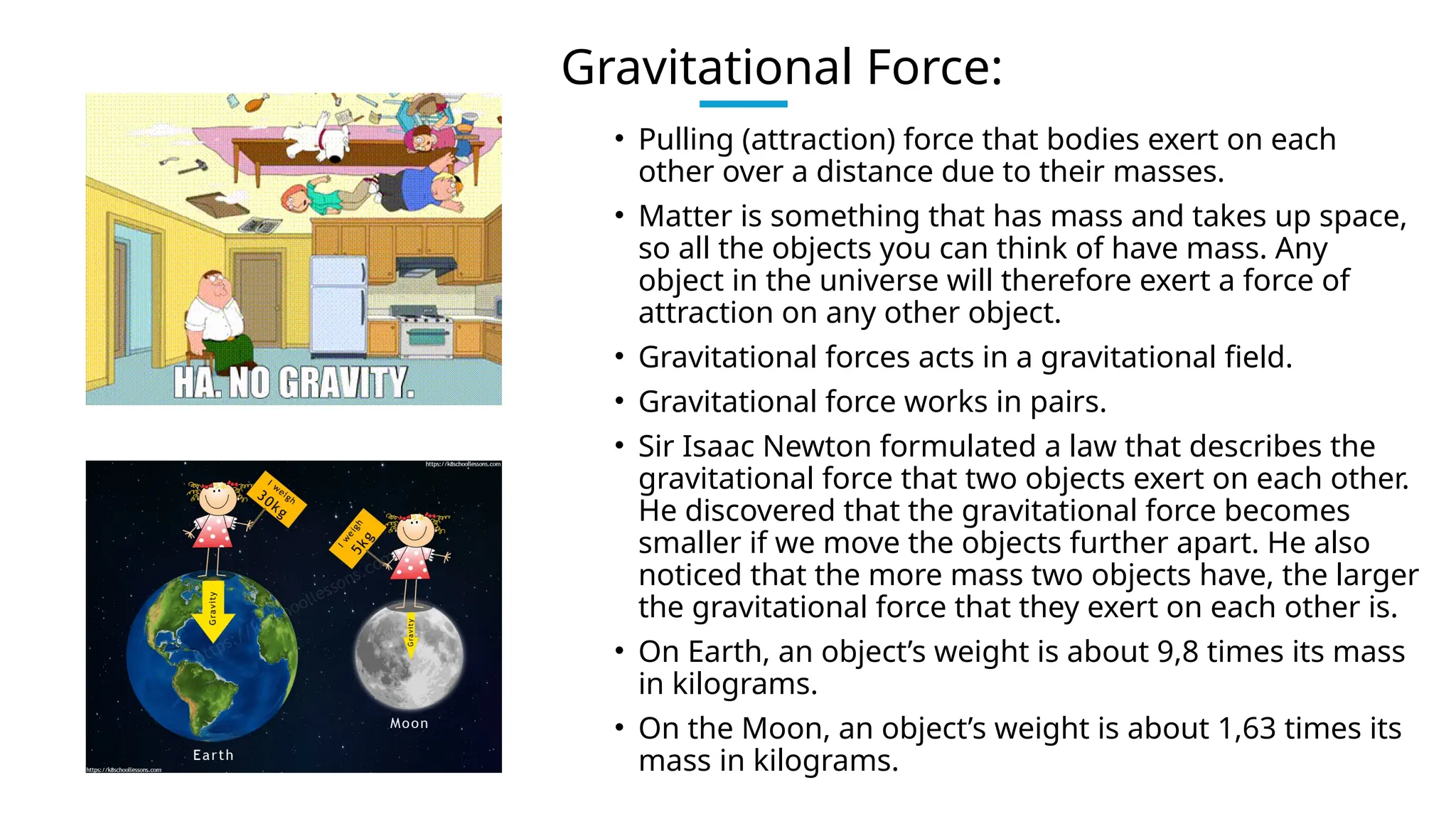 Gravitational Force:
• Pulling (attraction) force that bodies exert on each
other over a distance due to their masses.
• Matter is something that has mass and takes up space,
so all the objects you can think of have mass. Any
object in the universe will therefore exert a force of
attraction on any other object.
• Gravitational forces acts in a gravitational field.
• Gravitational force works in pairs.
• Sir Isaac Newton formulated a law that describes the
gravitational force that two objects exert on each other.
He discovered that the gravitational force becomes
smaller if we move the objects further apart. He also
noticed that the more mass two objects have, the larger
the gravitational force that they exert on each other is.
• On Earth, an object’s weight is about 9,8 times its mass
in kilograms.
• On the Moon, an object’s weight is about 1,63 times its
mass in kilograms.
 