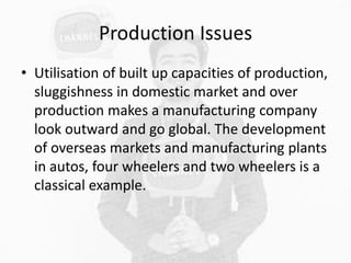 Production Issues
• Utilisation of built up capacities of production,
sluggishness in domestic market and over
production makes a manufacturing company
look outward and go global. The development
of overseas markets and manufacturing plants
in autos, four wheelers and two wheelers is a
classical example.
 