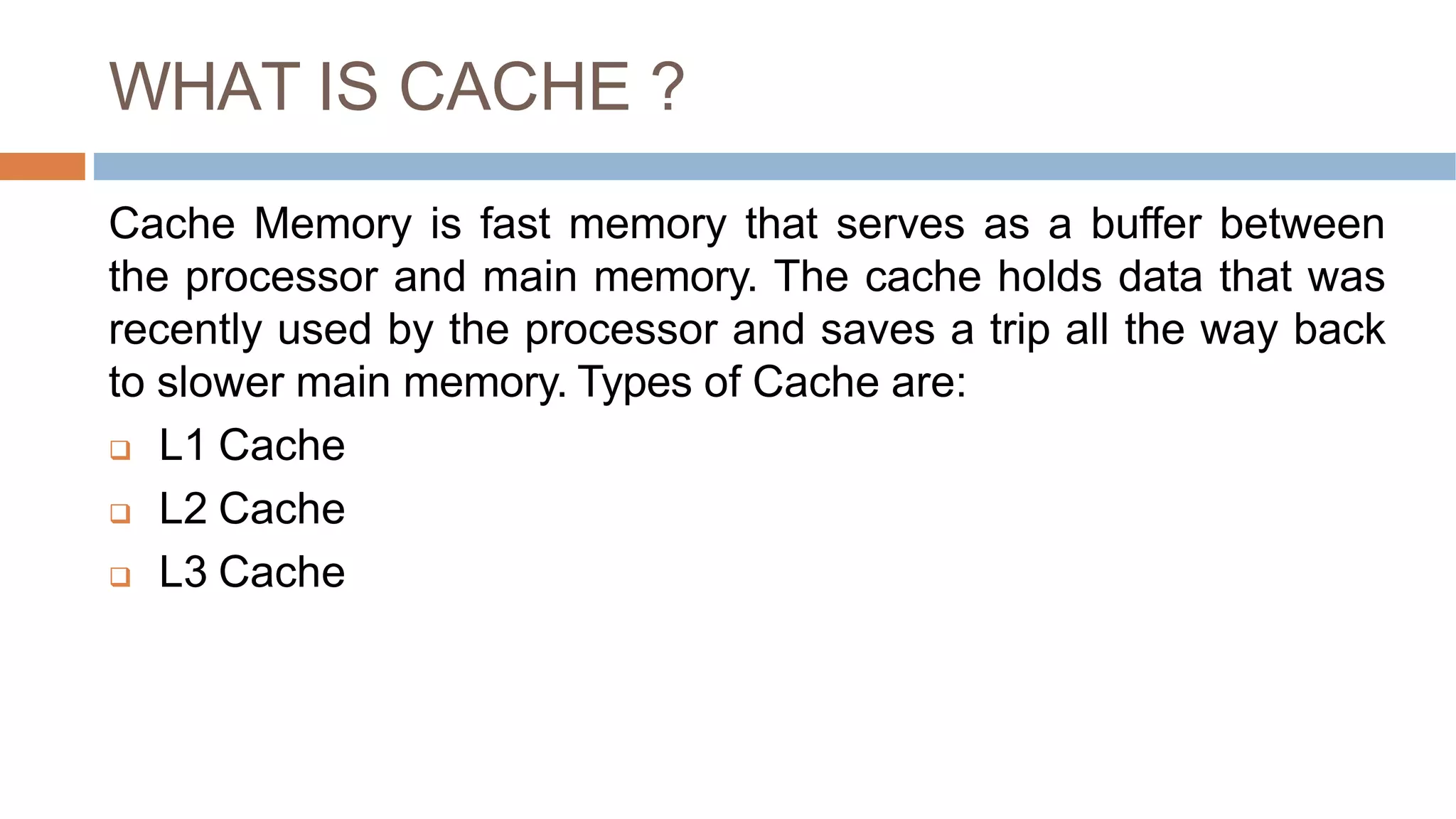 WHAT IS CACHE ?
Cache Memory is fast memory that serves as a buffer between
the processor and main memory. The cache holds data that was
recently used by the processor and saves a trip all the way back
to slower main memory. Types of Cache are:
 L1 Cache
 L2 Cache
 L3 Cache
 