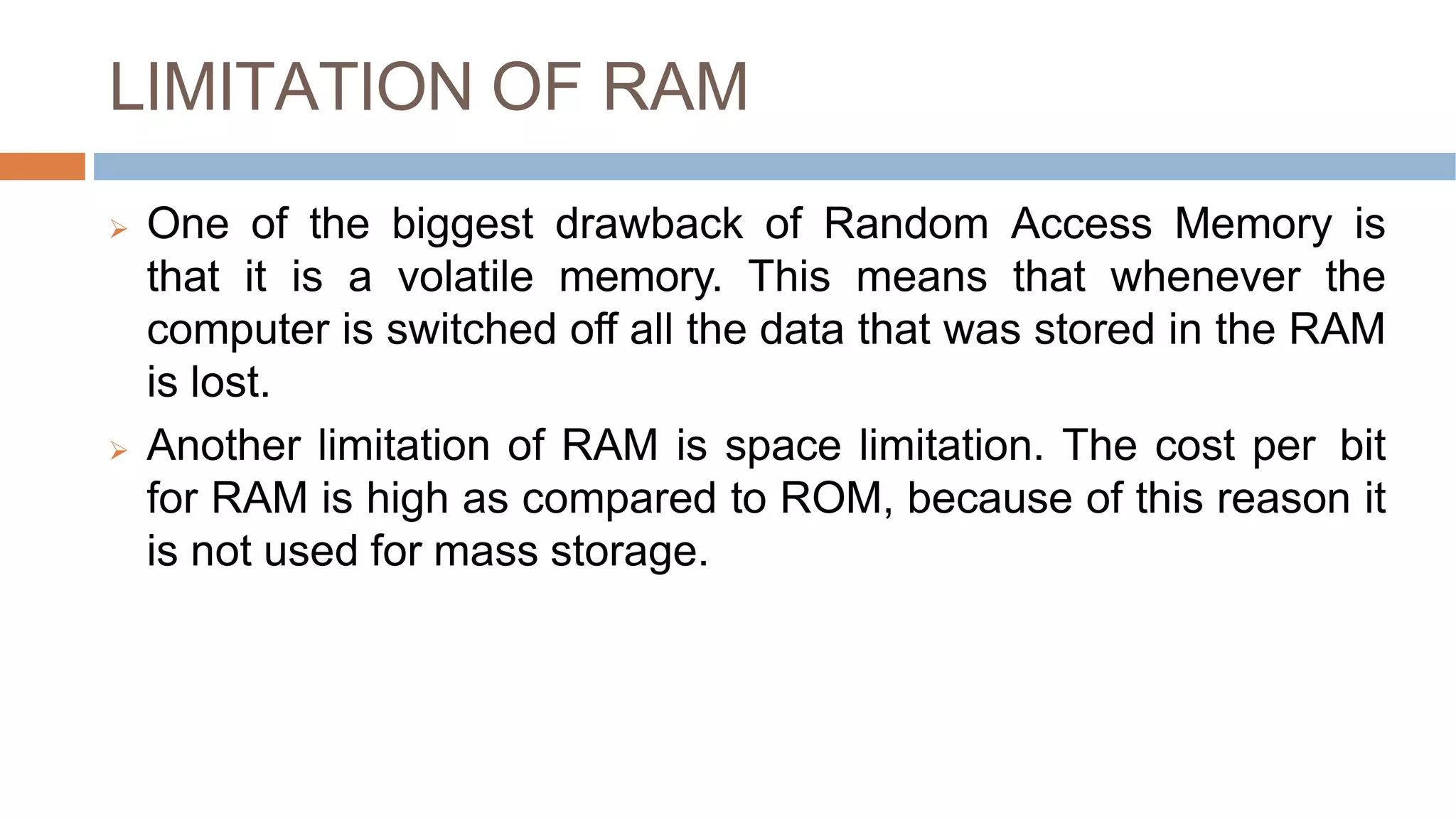LIMITATION OF RAM
 One of the biggest drawback of Random Access Memory is
that it is a volatile memory. This means that whenever the
computer is switched off all the data that was stored in the RAM
is lost.
 Another limitation of RAM is space limitation. The cost per bit
for RAM is high as compared to ROM, because of this reason it
is not used for mass storage.
 
