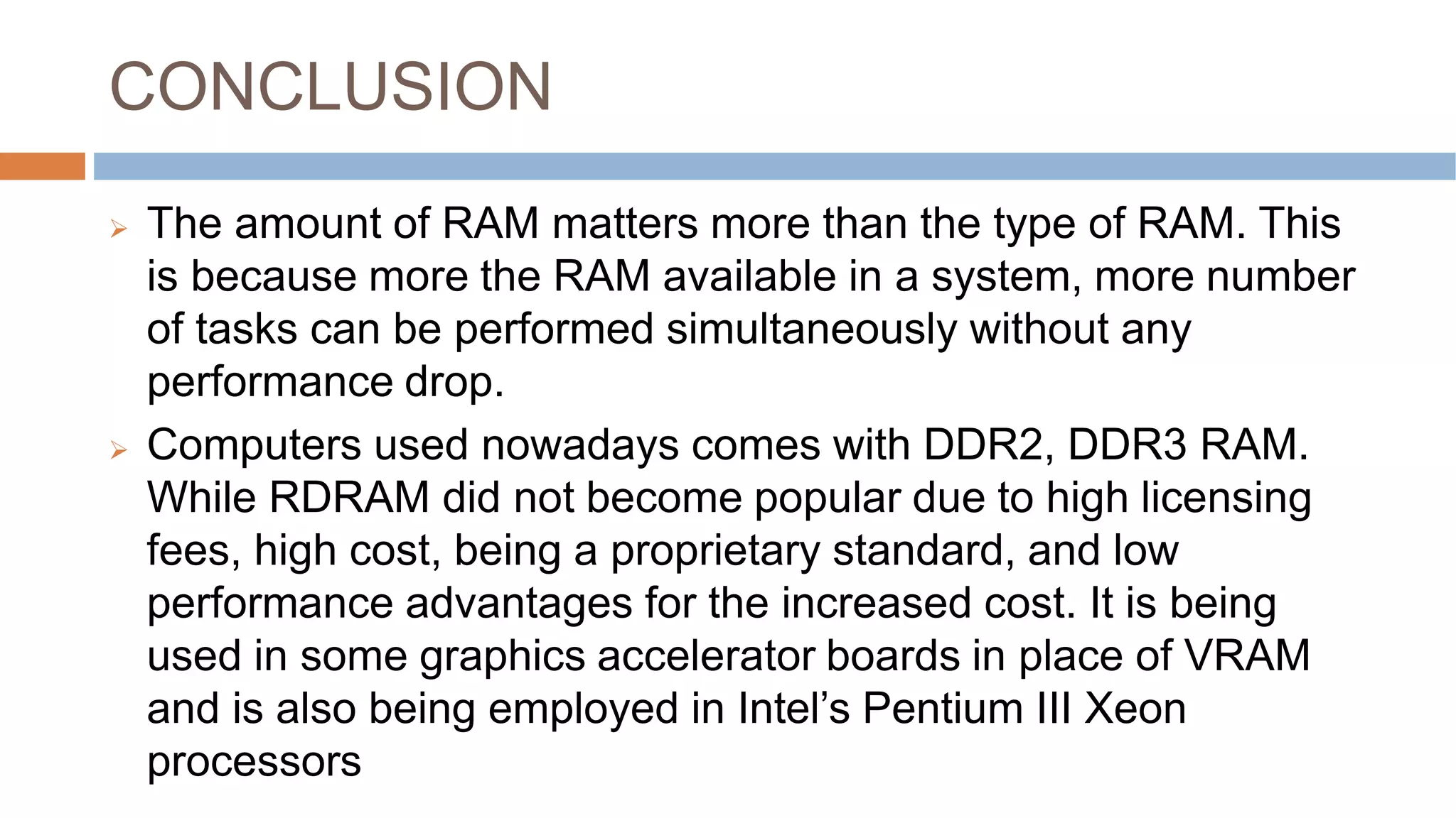 CONCLUSION
 The amount of RAM matters more than the type of RAM. This
is because more the RAM available in a system, more number
of tasks can be performed simultaneously without any
performance drop.
 Computers used nowadays comes with DDR2, DDR3 RAM.
While RDRAM did not become popular due to high licensing
fees, high cost, being a proprietary standard, and low
performance advantages for the increased cost. It is being
used in some graphics accelerator boards in place of VRAM
and is also being employed in Intel’s Pentium III Xeon
processors
 