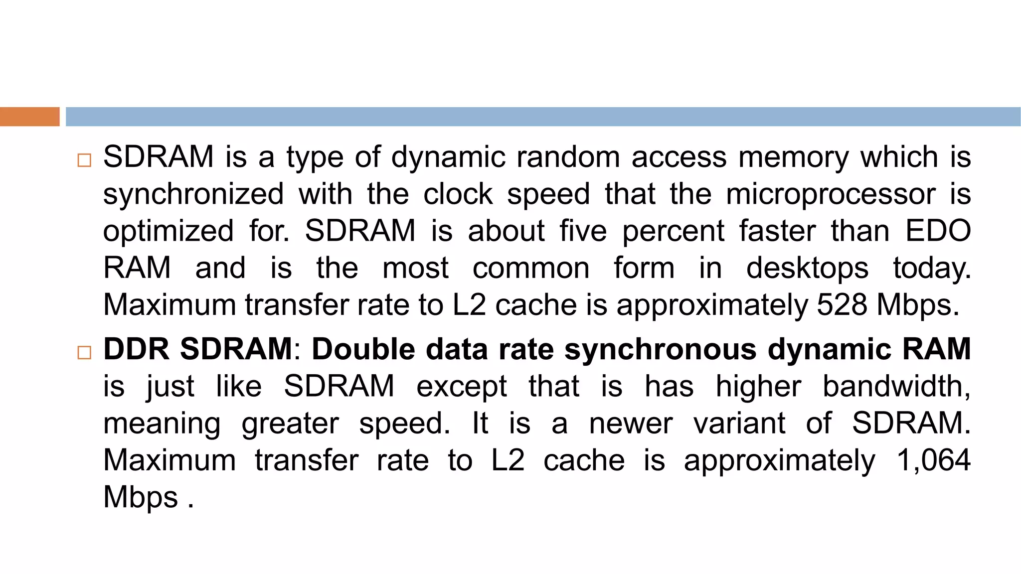  SDRAM is a type of dynamic random access memory which is
synchronized with the clock speed that the microprocessor is
optimized for. SDRAM is about five percent faster than EDO
RAM and is the most common form in desktops today.
Maximum transfer rate to L2 cache is approximately 528 Mbps.
 DDR SDRAM: Double data rate synchronous dynamic RAM
is just like SDRAM except that is has higher bandwidth,
meaning greater speed. It is a newer variant of SDRAM.
Maximum transfer rate to L2 cache is approximately 1,064
Mbps .
 