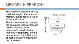 MEMORY HIERARCHY
The memory structure of PCs
is often thought of as just main
memory, but it's really a five or
six level structure.
The first two levels of memory
are contained in the processor
itself consisting of the
processor's small internal
memory, or registers, and L1
cache, which is the first level
of cache, usually contained in
the processor.
 