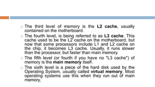  The third level of memory is the L2 cache, usually
contained on the motherboard.
 The fourth level, is being referred to as L3 cache. This
cache used to be the L2 cache on the motherboard, but
now that some processors include L1 and L2 cache on
the chip, it becomes L3 cache. Usually, it runs slower
than the processor, but faster than main memory.
 The fifth level (or fourth if you have no "L3 cache") of
memory is the main memory itself.
 The sixth level is a piece of the hard disk used by the
Operating System, usually called virtual memory. Most
operating systems use this when they run out of main
memory,
 