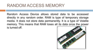RANDOM ACCESS MEMORY
Random Access Device allows stored data to be accessed
directly in any random order. RAM is type of temporary storage
media. It does not store data permanently. It is a type of Volatile
memory. This means that RAM loses all its data once the power
is turned off.
 