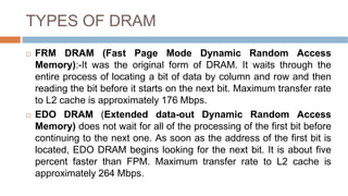 TYPES OF DRAM
 FRM DRAM (Fast Page Mode Dynamic Random Access
Memory):-It was the original form of DRAM. It waits through the
entire process of locating a bit of data by column and row and then
reading the bit before it starts on the next bit. Maximum transfer rate
to L2 cache is approximately 176 Mbps.
 EDO DRAM (Extended data-out Dynamic Random Access
Memory) does not wait for all of the processing of the first bit before
continuing to the next one. As soon as the address of the first bit is
located, EDO DRAM begins looking for the next bit. It is about five
percent faster than FPM. Maximum transfer rate to L2 cache is
approximately 264 Mbps.
 