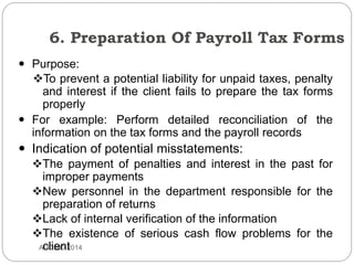 6. Preparation Of Payroll Tax Forms
AUD390 2014
 Purpose:
To prevent a potential liability for unpaid taxes, penalty
and interest if the client fails to prepare the tax forms
properly
 For example: Perform detailed reconciliation of the
information on the tax forms and the payroll records
 Indication of potential misstatements:
The payment of penalties and interest in the past for
improper payments
New personnel in the department responsible for the
preparation of returns
Lack of internal verification of the information
The existence of serious cash flow problems for the
client
 