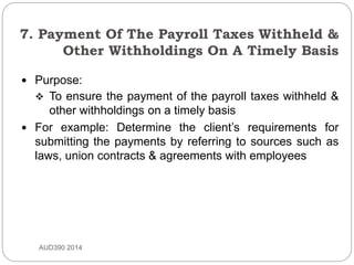 7. Payment Of The Payroll Taxes Withheld &
Other Withholdings On A Timely Basis
AUD390 2014
 Purpose:
 To ensure the payment of the payroll taxes withheld &
other withholdings on a timely basis
 For example: Determine the client’s requirements for
submitting the payments by referring to sources such as
laws, union contracts & agreements with employees
 