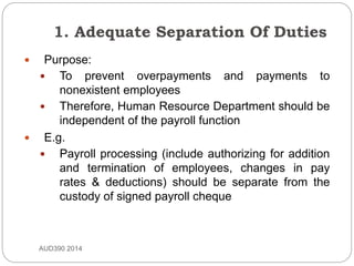 1. Adequate Separation Of Duties
AUD390 2014
 Purpose:
 To prevent overpayments and payments to
nonexistent employees
 Therefore, Human Resource Department should be
independent of the payroll function
 E.g.
 Payroll processing (include authorizing for addition
and termination of employees, changes in pay
rates & deductions) should be separate from the
custody of signed payroll cheque
 