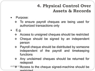 4. Physical Control Over
Assets & Records
AUD390 2014
 Purpose:
 To ensure payroll cheques are being used for
authorized transactions only
 E.g.
 Access to unsigned cheques should be restricted
 Cheque should be signed by an independent
person
 Payroll cheque should be distributed by someone
independent of the payroll and timekeeping
functions
 Any unclaimed cheques should be returned for
redeposit
 Access to the cheque signed-machine should be
 