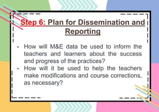 Step 6: Plan for Dissemination and
Reporting
• How will M&E data be used to inform the
teachers and learners about the success
and progress of the practices?
• How will it be used to help the teachers
make modifications and course corrections,
as necessary?
 