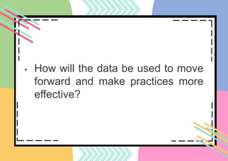 • How will the data be used to move
forward and make practices more
effective?
 