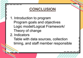 CONCLUSION
1. Introduction to program
Program goals and objectives
Logic model/Logical Framework/
Theory of change
​​2. Indicators
Table with data sources, collection
timing, and staff member responsible
 