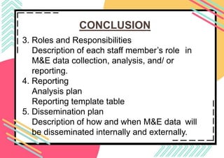 CONCLUSION
3. Roles and Responsibilities
Description of each staff member’s role in
M&E data collection, analysis, and/ or
reporting.
​4. Reporting
Analysis plan
Reporting template table
5. Dissemination plan
Description of how and when M&E data will
be disseminated internally and externally.
 