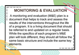 MONITORING & EVALUATION
A monitoring and evaluation (M&E) plan is a
document that helps to track and assess the
results of the interventions throughout the life
of a program. It is a living document that should
be referred to and updated on a regular basis.
While the specifics of each program’s M&E
plan will look different, they should all follow the
same basic structure and include the same key
elements.
 