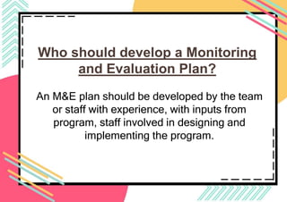 Who should develop a Monitoring
and Evaluation Plan?
An M&E plan should be developed by the team
or staff with experience, with inputs from
program, staff involved in designing and
implementing the program.
 