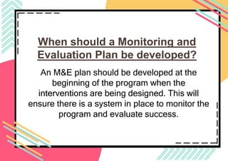 When should a Monitoring and
Evaluation Plan be developed?
An M&E plan should be developed at the
beginning of the program when the
interventions are being designed. This will
ensure there is a system in place to monitor the
program and evaluate success.
 