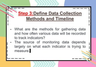 Step 3:Define Data Collection
Methods and Timeline
• What are the methods for gathering data
and how often various data will be recorded
to track indicators?
• The source of monitoring data depends
largely on what each indicator is trying to
measure.
 