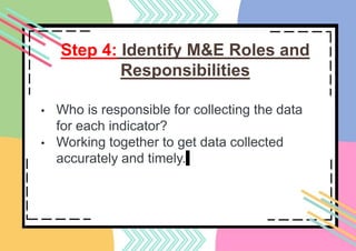 Step 4: Identify M&E Roles and
Responsibilities
• Who is responsible for collecting the data
for each indicator?
• Working together to get data collected
accurately and timely.
 